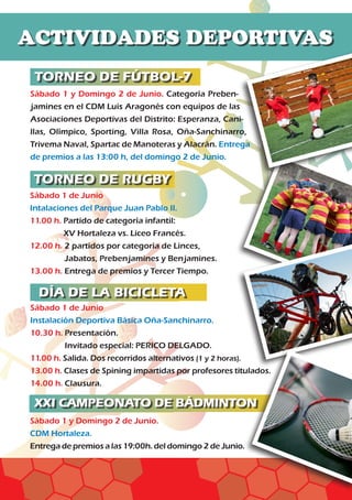 TORNEO DE RUGBY
TORNEO DE FÚTBOL-7
Sábado 1 y Domingo 2 de Junio. Categoría Preben-
jamines en el CDM Luis Aragonés con equipos de las
Asociaciones Deportivas del Distrito: Esperanza, Cani-
llas, Olímpico, Sporting, Villa Rosa, Oña-Sanchinarro,
Trivema Naval, Spartac de Manoteras y Alacrán. Entrega
de premios a las 13:00 h, del domingo 2 de Junio.
Sábado 1 de Junio
Intalaciones del Parque Juan Pablo II.
11.00 h. Partido de categoría infantil:
XV Hortaleza vs. Liceo Francés.
12.00 h. 2 partidos por categoría de Linces,
Jabatos, Prebenjamines y Benjamines.
13.00 h. Entrega de premios y Tercer Tiempo.
Sábado 1 de Junio
Instalación Deportiva Básica Oña-Sanchinarro.
10.30 h. Presentación.
Invitado especial: PERICO DELGADO.	
11.00 h. Salida. Dos recorridos alternativos (1 y 2 horas).	
13.00 h. Clases de Spining impartidas por profesores titulados.
14.00 h. Clausura.
Sábado 1 y Domingo 2 de Junio.
CDM Hortaleza.
Entrega de premios a las 19:00h. del domingo 2 de Junio.
ACTIVIDADES DEPORTIVAS
DÍA DE LA BICICLETA
XXI CAMPEONATO DE BÁDMINTON
 