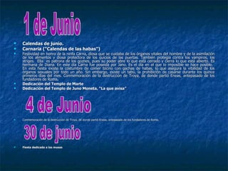    Calendas de junio.
   Carnaria ("Calendas de las habas")
   Festividad en honro de la ninfa Carna, diosa que se cuidaba de los órganos vitales del hombre y de la asimilación
    de los alimentos y diosa protectora de los quicios de las puertas. También protegía contra los vampiros, los
    striges. Ella es patrona de los goznes, pues su poder abre lo que está cerrado y cierra lo que está abierto. Es
    hermana de Diana. En este día Carna fue poseída por Jano. Es el día en el que lo imposible se hace posible.
    En esta fiesta existe la costumbre de comer tocino con gachas de habas, lo que asegura la vitalidad de los
    órganos sexuales por todo un año. Sin embargo, existe un tabú, la prohibición de casarse durante los quince
    primeros días del mes. Conmemoración de la destrucción de Troya, de donde partió Eneas, antepasado de los
    fundadores de Roma.
   Dedicación del Templo de Marte
   Dedicación del Templo de Juno Moneta, “La que avisa”




   Conmemoración de la destrucción de Troya, de donde partió Eneas, antepasado de los fundadores de Roma.
                                                                                                     Roma.




   Fiesta dedicada a las musas
 