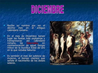    Recibe su nombre por ser el
    décimo mes en el antiguo
    calendario romano.

   En el mes de Diciembre tienen
    lugar las fiestas más explosivas y
    transgresoras     del   calendario
    romano, las Saturnales, en
    conmemoración de aquel tiempo
    mítico de la bucólica Edad de Oro
    en la que reinaba Saturno.

   Es también el mes del solsticio de
    invierno, el tiempo cósmico que
    señala el nacimiento de los dioses
    solares.
 