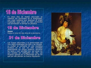    En estos días de fiestas saturnales se
    celebran los carnavales de la Antigüedad:
    una orgía catártica que destruye el orden
    imperante para volver al Caos primordial
    que alumbrará un tiempo en plenitud.



   Opales
   Fiestas en honor de Ops, diosa de la abundancia.




   Los fuegos saturnales y la generosidad del
    vino negro embriagan los ojos y las mentes.
    La ciudad se convierte en una república
    burlesca en la que los más humildes
    desempeñan los cargos públicos, derrocan
    las leyes y son servidos por sus amos sin
    que puedan ser castigados pro ello. Las
    mujeres retozan en un libertinaje sin fin sin
    que por ello pierdan su buena reputación.
 