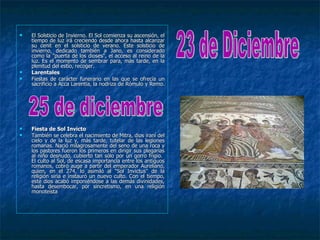    El Solsticio de Invierno. El Sol comienza su ascensión, el
    tiempo de luz irá creciendo desde ahora hasta alcanzar
    su cenit en el solsticio de verano. Este solsticio de
    invierno, dedicado también a Jano, es considerado
    como la "puerta de los dioses", el acceso al reino de la
    luz. Es el momento de sembrar para, más tarde, en la
    plenitud del estío, recoger.
   Larentales
   Fiestas de carácter funerario en las que se ofrecía un
    sacrificio a Acca Larentia, la nodriza de Rómulo y Remo.




   Fiesta de Sol Invicto
   También se celebra el nacimiento de Mitra, dios iraní del
    cielo y de la luz y, más tarde, tutelar de las legiones
    romanas. Nació milagrosamente del seno de una roca y
    los pastores fueron los primeros en dirigir sus plegarias
    al niño desnudo, cubierto tan sólo por un gorro frigio.
    El culto al Sol, de escasa importancia entre los antiguos
    romanos, cobró auge a partir del emperador Aureliano,
    quien, en el 274, lo asimiló al "Sol Invictus" de la
    religión siria e instauró un nuevo culto. Con el tiempo,
    este dios acabó imponiéndose a las demás divinidades,
    hasta desembocar, por sincretismo, en una religión
    monoteísta
 