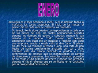 Januarius es el mes dedicado a JANO. A él se dedican todas la
   mañanas los Janus matutinus. El inicio de los meses, el
   primer día de cada mes se celebran las Calendas.
   Su templo tenía doce puertas correspondientes a cada uno
   de los meses del año, las cuales permanecían abiertas
   durante los tiempos de guerra y cerradas cuando la paz
   reinaba en el imperio. Todo romano que deseaba
   emprender con buen pie un negocio o finalizar con éxito
   una empresa, acudía a rendir culto al dios Jano. El primer
   día del mes, los romanos ofrecían a Jano, una torta de pan
   hecha de harina previamente amasada con sal y vino.
   También este día estaba dedicado al perdón y a los
   sentimientos de amistad que se manifestaban en cambio
   de obsequios y presentes. Los cónsules tomaban posesión
   de su cargo el día primero de enero y hacían sus ofrendas
   durante el ritual religiosa que se verificaba en el Capitolio,
   por la prosperidad de la nación
 
