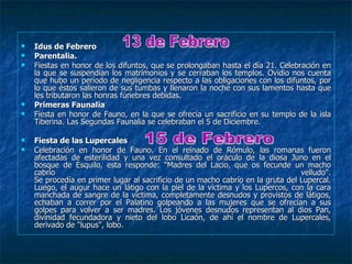   Idus de Febrero
   Parentalia.
   Fiestas en honor de los difuntos, que se prolongaban hasta el día 21. Celebración en
    la que se suspendían los matrimonios y se cerraban los templos. Ovidio nos cuenta
    que hubo un período de negligencia respecto a las obligaciones con los difuntos, por
    lo que éstos salieron de sus tumbas y llenaron la noche con sus lamentos hasta que
    les tributaron las honras fúnebres debidas.
   Primeras Faunalia
   Fiesta en honor de Fauno, en la que se ofrecía un sacrificio en su templo de la isla
    Tiberina. Las Segundas Faunalia se celebraban el 5 de Diciembre.

   Fiesta de las Lupercales
   Celebración en honor de Fauno. En el reinado de Rómulo, las romanas fueron
    afectadas de esterilidad y una vez consultado el oráculo de la diosa Juno en el
    bosque de Esquilo, esta responde: "Madres del Lacio, que os fecunde un macho
    cabrío                                                                       velludo".
    Se procedía en primer lugar al sacrificio de un macho cabrío en la gruta del Lupercal.
    Luego, el augur hace un látigo con la piel de la víctima y los Lupercos, con la cara
    manchada de sangre de la víctima, completamente desnudos y provistos de látigos,
    echaban a correr por el Palatino golpeando a las mujeres que se ofrecían a sus
    golpes para volver a ser madres. Los jóvenes desnudos representan al dios Pan,
    divinidad fecundadora y nieto del lobo Licaón, de ahí el nombre de Lupercales,
    derivado de "lupus", lobo.
 