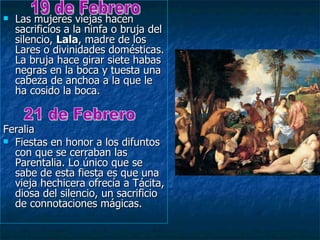    Las mujeres viejas hacen
    sacrificios a la ninfa o bruja del
    silencio, Lala, madre de los
    Lares o divinidades domésticas.
    La bruja hace girar siete habas
    negras en la boca y tuesta una
    cabeza de anchoa a la que le
    ha cosido la boca.


Feralia
 Fiestas en honor a los difuntos
  con que se cerraban las
  Parentalia. Lo único que se
  sabe de esta fiesta es que una
  vieja hechicera ofrecía a Tácita,
  diosa del silencio, un sacrificio
  de connotaciones mágicas.
 