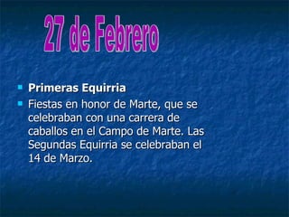   Primeras Equirria
   Fiestas en honor de Marte, que se
    celebraban con una carrera de
    caballos en el Campo de Marte. Las
    Segundas Equirria se celebraban el
    14 de Marzo.
 