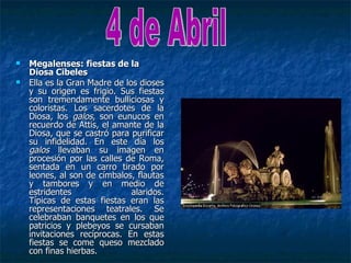   Megalenses: fiestas de la
    Diosa Cibeles
   Ella es la Gran Madre de los dioses
    y su origen es frigio. Sus fiestas
    son tremendamente bulliciosas y
    coloristas. Los sacerdotes de la
    Diosa, los galos, son eunucos en
    recuerdo de Attis, el amante de la
    Diosa, que se castró para purificar
    su infidelidad. En este día los
    galos llevaban su imagen en
    procesión por las calles de Roma,
    sentada en un carro tirado por
    leones, al son de címbalos, flautas
    y tambores y en medio de
    estridentes                alaridos.
    Típicas de estas fiestas eran las
    representaciones teatrales. Se
    celebraban banquetes en los que
    patricios y plebeyos se cursaban
    invitaciones recíprocas. En estas
    fiestas se come queso mezclado
    con finas hierbas.
 