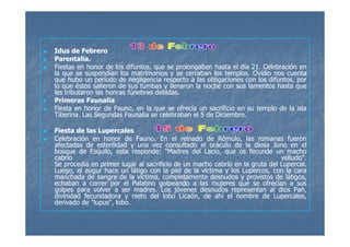 Idus de Febrero
Parentalia.
Fiestas en honor de los difuntos, que se prolongaban hasta el día 21. Celebración en
                                                                  21.
la que se suspendían los matrimonios y se cerraban los templos. Ovidio nos cuenta
                                                         templos.
que hubo un período de negligencia respecto a las obligaciones con los difuntos, por
lo que éstos salieron de sus tumbas y llenaron la noche con sus lamentos hasta que
les tributaron las honras fúnebres debidas.
                                   debidas.
Primeras Faunalia
Fiesta en honor de Fauno, en la que se ofrecía un sacrificio en su templo de la isla
Tiberina.
Tiberina. Las Segundas Faunalia se celebraban el 5 de Diciembre.
                                                      Diciembre.

Fiesta de las Lupercales
Celebración en honor de Fauno. En el reinado de Rómulo, las romanas fueron
                             Fauno.
afectadas de esterilidad y una vez consultado el oráculo de la diosa Juno en el
bosque de Esquilo, esta responde: "Madres del Lacio, que os fecunde un macho
                           responde:
cabrío                                                                       velludo".
                                                                             velludo".
Se procedía en primer lugar al sacrificio de un macho cabrío en la gruta del Lupercal.
                                                                             Lupercal.
Luego, el augur hace un látigo con la piel de la víctima y los Lupercos, con la cara
manchada de sangre de la víctima, completamente desnudos y provistos de látigos,
echaban a correr por el Palatino golpeando a las mujeres que se ofrecían a sus
golpes para volver a ser madres. Los jóvenes desnudos representan al dios Pan,
                            madres.
divinidad fecundadora y nieto del lobo Licaón, de ahí el nombre de Lupercales,
derivado de "lupus", lobo.
                     lobo.
 