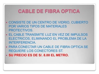 CABLE DE FIBRA OPTICACONSISTE DE UN CENTRO DE VIDRIO, CUBIERTO POR VARIOS TIPOS DE MATERIALES PROTECTIVOS.EL CABLE TRANSMITE LUZ EN VEZ DE IMPULSOS ELECTRICOS, ELIMINANDO EL PROBLEMA DE LA INTERFERENCIA.PARA CONECTAR UN CABLE DE FIBRA OPTICA SE REQUIERE LOS CONECTORES ST.SU PRECIO ES DE S/. 8.00 EL METRO.