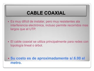 CABLE COAXIALEs muy difícil de instalar, pero muy resistentes ala interferencia electrónica, incluso permite recorridos mas largos que el UTP.El cable coaxial se utiliza principalmente para redes con topología lineal o árbol.Su costo es de aproximadamente s/.6.00 el metro.