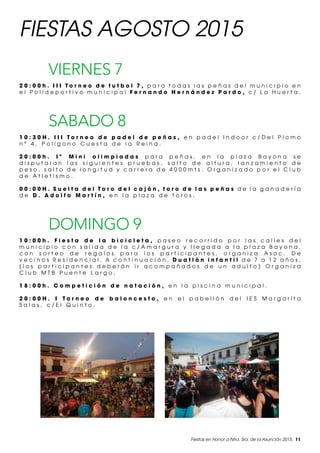Fiestas en Honor a Ntra. Sra. de la Asunción 2015. 11
FIESTAS AGOSTO 2015
VIERNES 7
2 0 : 0 0 h . I I I T o r n e o d e f u t b o l 7 , p a r a t o d a s l a s p e ñ a s d e l m u n i c i p i o e n
e l P o l i d e p o r t i v o m u n i c i p a l F e r n a n d o H e r n á n d e z P a r d o , c / L a H u e r t a .
SABADO 8
1 0 : 3 0 H . I I I T o r n e o d e p a d e l d e p e ñ a s , e n p a d e l I n d o o r c / D e l P l o m o
n º 4 , P o l í g o n o C u e s t a d e l a R e i n a .
2 0 : 0 0 h . I ª M i n i o l i m p i a d a s p a r a p e ñ a s , e n l a p l a z a B a y o n a s e
d i s p u t a r a n l a s s i g u i e n t e s p r u e b a s , s a l t o d e a l t u r a , l a n z a m i e n t o d e
p e s o , s a l t o d e l o n g i t u d y c a r r e r a d e 4 0 0 0 m t s . O r g a n i z a d o p o r e l C l u b
d e A t l e t i s m o .
0 0 : 0 0 H . S u e l t a d e l T o r o d e l c a j ó n , t o r o d e l a s p e ñ a s d e l a g a n a d e r í a
d e D . A d o l f o M a r t í n , e n l a p l a z a d e t o r o s .
DOMINGO 9
1 0 : 0 0 h . F i e s t a d e l a b i c i c l e t a , p a s e o r e c o r r i d o p o r l a s c a l l e s d e l
m u n i c i p i o c o n s a l i d a d e l a c / A m a r g u r a y l l e g a d a a l a p l a z a B a y o n a ,
c o n s o r t e o d e r e g a l o s p a r a l o s p a r t i c i p a n t e s , o r g a n i z a A s o c . D e
v e c i n o s R e s i d e n c i a l . A c o n t i n u a c i ó n , D u a t l ò n i n f a n t i l d e 7 a 1 2 a ñ o s ,
( l o s p a r t i c i p a n t e s d e b e r á n i r a c o m p a ñ a d o s d e u n a d u l t o ) O r g a n i z a
C l u b M T B P u e n t e L a r g o .
1 8 : 0 0 h . C o m p e t i c i ó n d e n a t a c i ó n , e n l a p i s c i n a m u n i c i p a l .
2 0 : 0 0 H . I T o r n e o d e b a l o n c e s t o , e n e l p a b e l l ó n d e l I E S M a r g a r i t a
S a l a s , c / E l Q u i n t o .
 