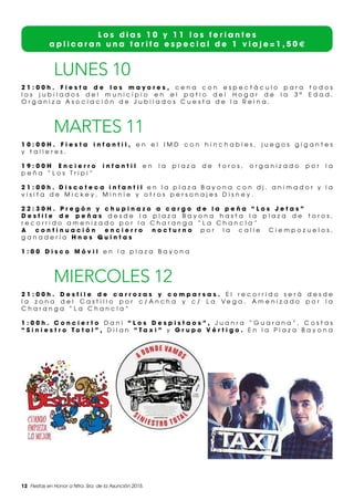 12 Fiestas en Honor a Ntra. Sra. de la Asunción 2015.
L o s d i a s 1 0 y 1 1 l o s f e r i a n t e s
a p l i c a r a n u n a t a r i f a e s p e c i a l d e 1 v i a j e = 1 , 5 0 €
LUNES 10
2 1 : 0 0 h . F i e s t a d e l o s m a y o r e s , c e n a c o n e s p e c t á c u l o p a r a t o d o s
l o s j u b i l a d o s d e l m u n i c i p i o e n e l p a t i o d e l H o g a r d e l a 3 ª E d a d .
O r g a n i z a A s o c i a c i ó n d e J u b i l a d o s C u e s t a d e l a R e i n a .
MARTES 11
1 0 : 0 0 H . F i e s t a i n f a n t i l , e n e l I M D c o n h i n c h a b l e s , j u e g o s g i g a n t e s
y t a l l e r e s .
1 9 : 0 0 H E n c i e r r o i n f a n t i l e n l a p l a z a d e t o r o s , o r g a n i z a d o p o r l a
p e ñ a “ L o s T r i p i ”
2 1 : 0 0 h . D i s c o t e c a i n f a n t i l e n l a p l a z a B a y o n a c o n d j . a n i m a d o r y l a
v i s i t a d e M i c k e y , M i n n i e y o t r o s p e r s o n a j e s D i s n e y .
2 2 : 3 0 H . P r e g ó n y c h u p i n a z o a c a r g o d e l a p e ñ a “ L o s J e t a s ”
D e s f i l e d e p e ñ a s d e s d e l a p l a z a B a y o n a h a s t a l a p l a z a d e t o r o s ,
r e c o r r i d o a m e n i z a d o p o r l a C h a r a n g a “ L a C h a n c l a ”
A c o n t i n u a c i ó n e n c i e r r o n o c t u r n o p o r l a c a l l e C i e m p o z u e l o s ,
g a n a d e r í a H n o s Q u i n t a s
1 : 0 0 D i s c o M ó v i l e n l a p l a z a B a y o n a
MIERCOLES 12
2 1 : 0 0 h . D e s f i l e d e c a r r o z a s y c o m p a r s a s . E l r e c o r r i d o s e r á d e s d e
l a z o n a d e l C a s t i l l o p o r c / A n c h a y c / L a V e g a . A m e n i z a d o p o r l a
C h a r a n g a “ L a C h a n c l a ”
1 : 0 0 h . C o n c i e r t o D a n i “ L o s D e s p i s t a o s ” , J u a n r a “ G u a r a n a ” , C o s t a s
“ S i n i e s t r o T o t a l ” , D i l a n “ T a x i ” y G r u p o V é r t i g o . E n l a P l a z a B a y o n a
 