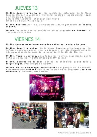 Fiestas en honor a Ntra. Sra. de la Asunción 2015. 13
JUEVES 13
1 3 : 0 0 h . A p e r i t i v o d e b a r e s , l o s h o s t e l e r o s i n s t a l a d o s e n l a P l a z a
B a y o n a o f r e c e n a v e c i n o s y v i s i t a n t e s b e b i d a y l a s s i g u i e n t e s t a p a s
a u n m ó d i c o p r e c i o .
C e r v e c e r í a E s c a r c h a - c h a n q u e t c o n h u e v o
R i n c ó n d e S a l v a - A r r o z n e g r o
2 1 : 0 0 h . E n c i e r r o p o r l a c / C i e m p o z u e l o s , d e l a g a n a d e r í a d e S a n d r a
S o p e ñ a .
0 0 : 0 0 h . V e r b e n a c o n l a a c t u a c i ó n d e l a o r q u e s t a L a M u n d i a l , A l
f i n a l i z a r d i s c o m ó v i l
VIERNES 14
1 2 : 0 0 H J u e g o s p o p u l a r e s , p a r a l a s p e ñ a s e n l a p l a z a B a y o n a
1 4 : 0 0 h . A p e r i t i v o p e ñ a s , e n l a p l a z a B a y o n a , o r g a n i z a d o p o r l a s
p e ñ a s , a m e n i z a d o p o r d j . J a p i r u y j u e g o s y e n t r e t e n i m i e n t o p a r a l o s
m á s p e q u e ñ o s d e l a c a s a d e l a m a n o d e E l J a r d í n d e C l a r i l u .
1 9 : 3 0 H . T a p a y c e r v e z a , p a r a t o d o s l o s v e c i n o s , o r g a n i z a d o p o r l a
p e ñ a L o s D e s v i a o s y p a t r o c i n a d o p o r I T V S e s e ñ a
2 1 : 0 0 h . C o r r i d a d e r e j o n e s , c o n l o s r e j o n e a d o r e s L ó p e z B a y o y
S e r g i o V e g a s . ( V e r p r o g r a m a a p a r t e )
0 0 : 0 0 h . C a s t i l l o d e f u e g o s a r t i f i c i a l e s e n e l p a r q u e d e l a C h o p e r a .
A c o n t i n u a c i ó n v e r b e n a c o n l a a c t u a c i ó n d e l a o r q u e s t a C o s t a d e
V a l e n c i a . A l f i n a l i z a r d i s c o m ó v i l
 