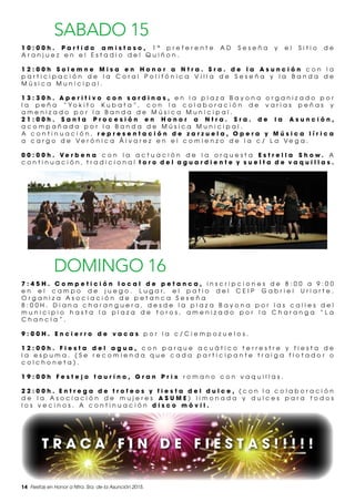 14 Fiestas en Honor a Ntra. Sra. de la Asunción 2015.
SABADO 15
1 0 : 0 0 h . P a r t i d o a m i s t o s o , 1 ª p r e f e r e n t e A D S e s e ñ a y e l S i t i o d e
A r a n j u e z e n e l E s t a d i o d e l Q u i ñ o n .
1 2 : 0 0 h S o l e m n e M i s a e n H o n o r a N t r a . S r a . d e l a A s u n c i ó n c o n l a
p a r t i c i p a c i ó n d e l a C o r a l P o l i f ó n i c a V i l l a d e S e s e ñ a y l a B a n d a d e
M ú s i c a M u n i c i p a l .
1 3 : 3 0 h . A p e r i t i v o c o n s a r d i n a s , e n l a p l a z a B a y o n a o r g a n i z a d o p o r
l a p e ñ a “ Y o k i t o K u b a t a ” , c o n l a c o l a b o r a c i ó n d e v a r i a s p e ñ a s y
a m e n i z a d o p o r l a B a n d a d e M ú s i c a M u n i c i p a l .
2 1 : 0 0 h . S a n t a P r o c e s i ó n e n H o n o r a N t r a . S r a . d e l a A s u n c i ó n ,
a c o m p a ñ a d a p o r l a B a n d a d e M ú s i c a M u n i c i p a l .
A c o n t i n u a c i ó n , r e p r e s e n t a c i ó n d e z a r z u e l a , O p e r a y M ú s i c a l í r i c a
a c a r g o d e V e r ó n i c a Á l v a r e z e n e l c o m i e n z o d e l a c / L a V e g a .
0 0 : 0 0 h . V e r b e n a c o n l a a c t u a c i ó n d e l a o r q u e s t a E s t r e l l a S h o w . A
c o n t i n u a c i ó n , t r a d i c i o n a l t o r o d e l a g u a r d i e n t e y s u e l t a d e v a q u i l l a s .
DOMINGO 16
7 : 4 5 H . C o m p e t i c i ó n l o c a l d e p e t a n c a , i n s c r i p c i o n e s d e 8 : 0 0 a 9 : 0 0
e n e l c a m p o d e j u e g o . L u g a r , e l p a t i o d e l C E I P G a b r i e l U r i a r t e .
O r g a n i z a A s o c i a c i ó n d e p e t a n c a S e s e ñ a
8 : 0 0 H . D i a n a c h a r a n g u e r a , d e s d e l a p l a z a B a y o n a p o r l a s c a l l e s d e l
m u n i c i p i o h a s t a l a p l a z a d e t o r o s , a m e n i z a d o p o r l a C h a r a n g a “ L a
C h a n c l a ” .
9 : 0 0 H . E n c i e r r o d e v a c a s p o r l a c / C i e m p o z u e l o s .
1 2 : 0 0 h . F i e s t a d e l a g u a , c o n p a r q u e a c u á t i c o t e r r e s t r e y f i e s t a d e
l a e s p u m a . ( S e r e c o m i e n d a q u e c a d a p a r t i c i p a n t e t r a i g a f l o t a d o r o
c o l c h o n e t a ) .
1 9 : 0 0 h F e s t e j o t a u r i n o , G r a n P r i x r o m a n o c o n v a q u i l l a s .
2 2 : 0 0 h . E n t r e g a d e t r o f e o s y f i e s t a d e l d u l c e , ( c o n l a c o l a b o r a c i ó n
d e l a A s o c i a c i ó n d e m u j e r e s A S U M E ) l i m o n a d a y d u l c e s p a r a t o d o s
l o s v e c i n o s . A c o n t i n u a c i ó n d i s c o m ó v i l .
T R A C A F I N D E F I E S T A S ! ! ! ! !
 