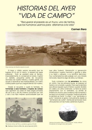 16 Fiestas en Honor a Ntra. Sra. de la Asunción 2015.
HISTORIAS DEL AYER
“VIDA DE CAMPO”
El largo y cálido verano recuerda que los
lugares ya no son lo mismo, ni siquiera las viejas
palabras… Todo se perderá pues el tiempo,
inexorablemente, lo condenará al olvido. Captar
un destello, pequeñas perlas de recuerdos
dormidos de nuestra historia y nuestra gente, nos
ayuda a reivindicar esa individualidad y el cariño
a este pueblo que fue y seguirá siendo tan nuestro.
Desde el recuerdo o quizá la fantasía, mi
homenaje a esos hombres y mujeres de campo
que agotaron sus vidas en esas largas jornadas
de sol a sol o de frío invierno luchando por vivir
y dar a sus hijos mejores oportunidades que las
“Recuperar el pasado es un truco, uno de tantos,
que los humanos usamos para aferrarnos a la vida”
Carmen Riera
Vieja estampa de Seseña desde el prado
Tertulia en el bar de Floro y cartelería agraria al fondo
Labores de siembra, Blas con la yunta de “mulas colleras”
horadando el terregal cerca del pueblo
que ellos tuvieron. Generación a generación
construyeron nuestra memoria y gracias a ellos,
a su tesón y esfuerzo, a su sacrificio silencioso,
hoy contemplamos este paisaje con una mirada
renovada. Sepamos algo de ellos y su trabajo.
Todo comienza con la sementera: Se inicia
en otoño, tras las primeras lluvias, se prepara el
terreno con el arado o grada. Para que la siembra
sea eficaz requiere que el terreno quede dividido
en calles y el cultivo ordenado. La tierra se araba
previamente con la vertedera. La semilla se
entierra en el surco que conserva más humedad y
se tapa con el arado o la grada. Tradicionalmente
la siembra se hacía “a voleo” o se “sembraba a
puño” lanzando el grano manualmente desde la
“sembraera de costal”. Detrás del sembrador iban
otros peones con las mulas cubriendo el grano.
 