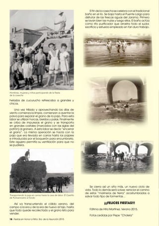 18 Fiestas en Honor a Ntra. Sra. de la Asunción 2015.
helados de cucurucho refrescaba a grandes y
chicos.
Una vez trillado y aprovechando los días de
viento comienza la limpia, comienzan a aventar la
parva para separar el grano de la paja. Para esta
labor se utilizan horcas, bieldos y palas. Finalmente
se criba de impurezas el grano y se transporta
en grandes costales (marcados con las siglas del
patrón) al granero. A esta labor se decía “encerrar
el grano”. La misma operación se hacía con la
paja que era llevada en carros hasta los pajares
e introducida por el boquerón para encumbrarla.
Este agujero permitía su ventilación para que no
se pudriera.
Transportando la paja en carros hasta la casa de labor. El Castillo
de Puñoenrostro al fondo
Hombres, mujeres y niños participando de la fiesta
de la cosecha
Así va transcurriendo el cálido verano, del
campo a la era y de la era de nuevo al tajo, hasta
que todo quede recolectado y el grano listo para
vender.
El fin de la cosecha se celebra con el tradicional
baño en el río. Se baja hasta el Puente Largo para
disfrutar de las frescas aguas del Jarama. Primero
se lavan bien las mulas y luego ellos. El baño actúa
como rito purificador que arrastra todo el sudor,
sacrificio y esfuerzo empleado en tan duro trabajo.
Se cierra así un año más, un nuevo ciclo de
vida. Todo lo demás será volver, reiniciar el camino
de estos “marineros de tierra” acostumbrados a
salvar todo tipo de tormentas…
¡¡¡FELICES FIESTAS!!!
Fátima de Hita Martínez. Verano 2015.
Fotos cedidas por Pepe “Cholela”
 