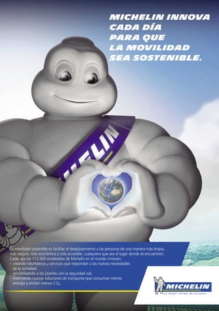 La movilidad sostenible es facilitar el desplazamiento a las personas de una manera más limpia,
más segura, más económica y más accesible, cualquiera que sea el lugar donde se encuentren.
Cada día los 112.000 empleados de Michelin en el mundo innovan:
- creando neumáticos y servicios que respondan a las nuevas necesidades
de la sociedad,
- sensibilizando a los jóvenes con la seguridad vial,
- inventando nuevas soluciones de transporte que consuman menos
energía y emitan menos CO2.
MICHELIN INNOVA
CADA DÍA
PARA QUE
LA MOVILIDAD
SEA SOSTENIBLE.
 