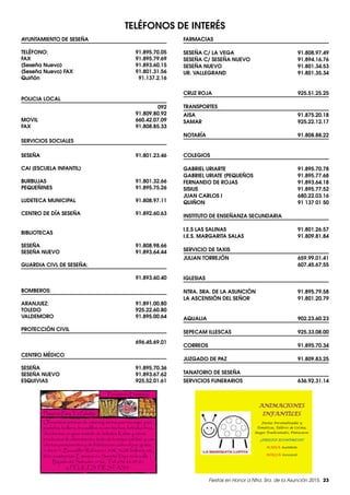 Fiestas en Honor a Ntra. Sra. de la Asunción 2015. 23
TELÉFONOS DE INTERÉS
AYUNTAMIENTO DE SESEÑA
TELÉFONO:91.895.70.05
FAX91.895.79.69
(Seseña Nuevo) 91.893.60.15
(Seseña Nuevo) FAX  91.801.31.56
Quiñón91.137.2.16
POLICIA LOCAL
092
91.809.80.92
MOVIL660.42.07.09
FAX91.808.85.33
SERVICIOS SOCIALES
SESEÑA91.801.23.46
CAI (ESCUELA INFANTIL)
BURBUJAS91.801.32.66
PEQUEÑINES91.895.75.26
LUDETECA MUNICIPAL 91.808.97.11
CENTRO DE DÍA SESEÑA 91.892.60.63
BIBLIOTECAS
SESEÑA91.808.98.66
SESEÑA NUEVO 91.893.64.44
GUARDIA CIVL DE SESEÑA:
91.893.60.40
BOMBEROS:
ARANJUEZ:91.891.00.80
TOLEDO925.22.60.80
VALDEMORO91.895.00.64
PROTECCIÓN CIVIL	
696.45.69.01
CENTRO MÉDICO
SESEÑA91.895.70.36
SESEÑA NUEVO 91.893.67.62
ESQUIVIAS925.52.01.61
FARMACIAS
SESEÑA C/ LA VEGA  91.808.97.49
SESEÑA C/ SESEÑA NUEVO 91.894.16.76
SESEÑA NUEVO 91.801.34.53
UR. VALLEGRAND  91.801.35.34
CRUZ ROJA 925.51.25.25
TRANSPORTES
AISA91.875.20.18
SAMAR	 925.22.12.17
NOTARÍA91.808.88.22
COLEGIOS
GABRIEL URIARTE 91.895.70.78
GABRIEL URIATE (PEQUEÑOS 91.895.77.68
FERNANDO DE ROJAS 91.893.64.18
SISIUS91.895.77.52
JUAN CARLOS I 680.22.03.16
QUIÑON 91 137 01 50
INSTITUTO DE ENSEÑANZA SECUNDARIA
I.E.S LAS SALINAS 91.801.26.57
I.E.S. MARGARITA SALAS 91.809.81.84
SERVICIO DE TAXIS
JULIAN TORREJÓN 659.99.01.41
607.45.67.55
IGLESIAS
NTRA. SRA. DE LA ASUNCIÓN 91.895.79.58
LA ASCENSIÓN DEL SEÑOR 91.801.20.79
AQUALIA902.23.60.23
SEPECAM ILLESCAS 925.33.08.00
CORREOS91.895.70.34
JUZGADO DE PAZ 91.809.83.25
TANATORIO DE SESEÑA		
SERVICIOS FUNERARIOS 636.92.31.14
Panadería-Pastelería
Placeres Para Tu Paladar
Ofrecemos servicio de catering, tartas por encargo, pan,
pasteles, bolleria, bocadillos recien hechos, bebidas frias,
chucherías, un gran surtido de helados Kalise y otros
productos de alimentación, todo de la mejor calidad y con
ofertas permanentes y de fidelizacion como el pan gratis
1 día 6+1, Bocadillo+Refresco1,50€, 3x2€ bolleria, etc...
Ven a visitarnos. Estamos en Seseña Viejo en la calle
Bajada del Salvador, nº26, Tel: 636 86 03 81.
¡¡¡ FELICES FIESTAS !!!
ANIMACIONES
INFANTILES
Fiestas Personalizadas y
Temáticas, Talleres de Cocina,
Juegos Tradicionales, Pintacaras
¡¡PRECIOS ECONÓMICOS!!
MARIA: 691668181
NOELIA: 620119116
 