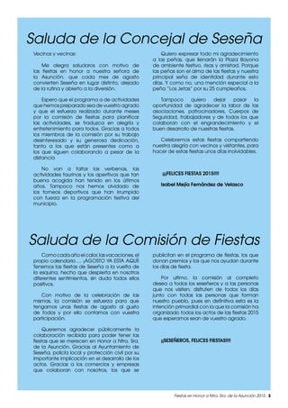 Fiestas en Honor a Ntra. Sra. de la Asunción 2015. 3
Vecinos y vecinas:
Me alegra saludaros con motivo de
las fiestas en honor a nuestra señora de
la Asunción, que cada mes de agosto
convierten Seseña en lugar distinto, alejado
de la rutina y abierto a la diversión.
Espero que el programa a de actividades
que hemos preparado sea de vuestro agrado
y que el esfuerzo realizado durante meses
por la comisión de fiestas para planificar
las actividades, se traduzca en alegría y
entretenimiento para todos. Gracias a todos
los miembros de la comisión por su trabajo
desinteresado y su generosa dedicación,
tanto a los que están presentes como a
los que siguen colaborando a pesar de la
distancia
No van a faltar las verbenas, las
actividades taurinas y los aperitivos que tan
buena acogida han tenido en los últimos
años. Tampoco nos hemos olvidado de
los torneos deportivos que han irrumpido
con fuerza en la programación festiva del
municipio.
Quiero expresar todo mi agradecimiento
a las peñas, que llenarán la Plaza Bayona
de ambiente festivo, risas y amistad. Porque
las peñas son el alma de las fiestas y nuestra
principal seña de identidad durante esto
días. Y como no, una mención especial a la
peña “Los Jetas” por su 25 cumpleaños.
Tampoco quiero dejar pasar la
oportunidad de agradecer la labor de las
asociaciones, patrocinadores, Cuerpos de
Seguridad, trabajadores y de todos los que
colaboran con el engrandecimiento y el
buen desarrollo de nuestras fiestas.
Celebremos estas fiestas compartiendo
nuestra alegría con vecinos y visitantes, para
hacer de estas fiestas unos días inolvidables.
¡¡¡FELICES FIESTAS 2015!!!!
Isabel Mejía Fernández de Velasco
Como cada año el calor, las vacaciones, el
propio calendario…. ¡AGOSTO YA ESTA AQUÍ!
Tenemos las fiestas de Seseña a la vuelta de
la esquina, hecho que despierta en nosotros
diferentes sentimientos, sin duda todos ellos
positivos.
Con motivo de la celebración de las
mismas, la comisión se esfuerza para que
tengamos unas fiestas de agosto al gusto
de todos y por ello contamos con vuestra
participación.
Queremos agradecer públicamente la
colaboración recibida para poder tener las
fiestas que se merecen en Honor a Ntra. Sra.
de la Asunción. Gracias al Ayuntamiento de
Seseña, policía local y protección civil por su
importante implicación en el desarrollo de los
actos. Gracias a los comercios y empresas
que colaboran con nosotros, los que se
publicitan en el programa de fiestas, los que
donan premios y los que nos ayudan durante
los días de fiesta.
Por ultimo, la comisión al completo
desea a todos los seseñeros y a las personas
que nos visiten; disfruten de todos los días
junto con todas las personas que forman
nuestro pueblo, pues en definitiva esta es la
intención primordial con la que la comisión ha
organizado todos los actos de las fiestas 2015
que esperamos sean de vuestro agrado.
¡¡SESEÑEROS, FELICES FIESTAS!!!!
Saluda de la Concejal de Seseña
Saluda de la Comisión de Fiestas
 