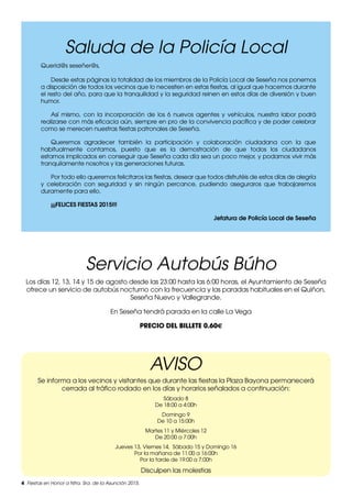 4 Fiestas en Honor a Ntra. Sra. de la Asunción 2015.
Querid@s seseñer@s,
Desde estas páginas la totalidad de los miembros de la Policía Local de Seseña nos ponemos
a disposición de todos los vecinos que lo necesiten en estas fiestas, al igual que hacemos durante
el resto del año, para que la tranquilidad y la seguridad reinen en estos días de diversión y buen
humor.
Así mismo, con la incorporación de los 6 nuevos agentes y vehículos, nuestra labor podrá
realizarse con más eficacia aún, siempre en pro de la convivencia pacífica y de poder celebrar
como se merecen nuestras fiestas patronales de Seseña.
Queremos agradecer también la participación y colaboración ciudadana con la que
habitualmente contamos, puesto que es la demostración de que todos los ciudadanos
estamos implicados en conseguir que Seseña cada día sea un poco mejor, y podamos vivir más
tranquilamente nosotros y las generaciones futuras.
Por todo ello queremos felicitaros las fiestas, desear que todos disfrutéis de estos días de alegría
y celebración con seguridad y sin ningún percance, pudiendo aseguraros que trabajaremos
duramente para ello.
¡¡¡FELICES FIESTAS 2015!!!
Jefatura de Policía Local de Seseña
AVISO
Se informa a los vecinos y visitantes que durante las fiestas la Plaza Bayona permanecerá
cerrada al tráfico rodado en los días y horarios señalados a continuación:
Sábado 8
De 18:00 a 4:00h
Domingo 9
De 10 a 15:00h
Martes 11 y Miércoles 12
De 20:00 a 7:00h
Jueves 13, Viernes 14, Sábado 15 y Domingo 16
Por la mañana de 11:00 a 16:00h
Por la tarde de 19:00 a 7:00h
Disculpen las molestias
Servicio Autobús Búho
Los días 12, 13, 14 y 15 de agosto desde las 23:00 hasta las 6:00 horas, el Ayuntamiento de Seseña
ofrece un servicio de autobús nocturno con la frecuencia y las paradas habituales en el Quiñon,
Seseña Nuevo y Vallegrande.
En Seseña tendrá parada en la calle La Vega
PRECIO DEL BILLETE 0.60€
Saluda de la Policía Local
 