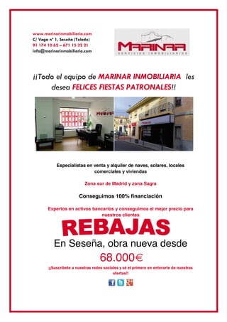 www.marinarinmobiliaria.com
C/ Vega nº 1, Seseña (Toledo)
91 174 10 62 – 671 15 32 21
info@marinarinmobiliaria.com
¡¡Todo el equipo de MARINAR INMOBILIARIA les
desea FELICES FIESTAS PATRONALES!!
Especialistas en venta y alquiler de naves, solares, locales
comerciales y viviendas
Zona sur de Madrid y zona Sagra
Conseguimos 100% financiación
Expertos en activos bancarios y conseguimos el mejor precio para
nuestros clientes
En Seseña, obra nueva desde
68.000€
¡¡Suscríbete a nuestras redes sociales y sé el primero en enterarte de nuestras
ofertas!!
 