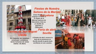 Fiestas de San Miguel
Lleida
En Cataluña, los castellers
construyen verdaderas
torres humanas de varios
metros de altura.
Fiestas de Nuestra
Señora de la Merced
BarcelonaEstas fiestas se
originan en honor a
la Virgen de la
Merced, patrona de
Barcelona. Esto es
un desfile de
gigantes y
cabezudos.
Feria de abril
Sevilla
A finales de abril, arranca la
feria de la primavera en
Sevilla donde la gente baila
sevillanas en sus casetas.
 