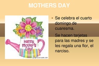 MOTHERS DAY
                Se celebra el cuarto 
                 domingo de 
                 cuaresma.
                Se hacen tarjetas 
                 para las madres y se 
                 les regala una flor, el 
                 narciso.

          
 