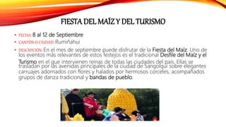 FIESTA DEL MAÍZ Y DEL TURISMO
• FECHA: 8 al 12 de Septiembre
• CANTÓN O CIUDAD: Rumiñahui
• DESCRPCIÓN: En el mes de septiembre puede disfrutar de la Fiesta del Maíz. Uno de
los eventos más relevantes de estos festejos es el tradicional Desfile del Maíz y el
Turismo en el que intervienen reinas de todas las ciudades del país. Ellas se
trasladan por las avenidas principales de la ciudad de Sangolquí sobre elegantes
carruajes adornados con flores y halados por hermosos corceles, acompañados
grupos de danza tradicional y bandas de pueblo.
 