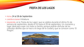 FIESTA DE LOS LAGOS
• FECHA: 24 al 28 de Septiembre
• CANTÓN O CIUDAD: Imbabura
• DESCRPCIÓN: es la ‘Fiesta de los Lagos’ que se celebra durante el último fin de
semana de septiembre, desde el 24 hasta el 28 de septiembre. Un momento y
lugar ideal para viajar con toda su familia, porque podrán disfrutar de los
coloridos desfiles que se hace a lo largo de la ciudad y que se conocen como ‘El
Pregón’.
 