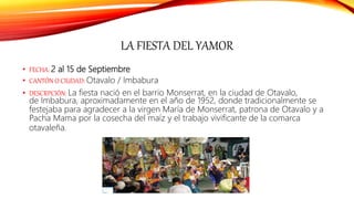LA FIESTA DEL YAMOR
• FECHA: 2 al 15 de Septiembre
• CANTÓN O CIUDAD: Otavalo / Imbabura
• DESCRPCIÓN: La fiesta nació en el barrio Monserrat, en la ciudad de Otavalo,
de Imbabura, aproximadamente en el año de 1952, donde tradicionalmente se
festejaba para agradecer a la virgen María de Monserrat, patrona de Otavalo y a
Pacha Mama por la cosecha del maíz y el trabajo vivificante de la comarca
otavaleña.
 