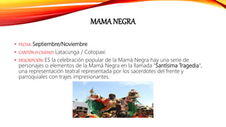 MAMA NEGRA
• FECHA: Septiembre/Noviembre
• CANTÓN O CIUDAD: Latacunga / Cotopaxi
• DESCRIPCIÓN: ES la celebración popular de la Mamá Negra hay una serie de
personajes o elementos de la Mamá Negra en la llamada "Santísima Tragedia",
una representación teatral representada por los sacerdotes del frente y
parroquiales con trajes impresionantes.
 