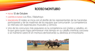 RODEO MONTUBIO
• FECHA: 12 de Octubre
• CANTÓN O CIUDAD: Los Ríos / Babahoyo
• DESCRIPCIÓN: El rodeo se inicia con el desfile de los representantes de las haciendas
participantes y de las madrinas de los equipos que concursarán. La competencia
se intercala con espectáculos musicales y cómicos.
• Uno de los concursos más populares es la competencia con jinetes y caballos, en
la que gana quien logra permanecer más tiempo en su caballo mientras corcovea
o se mantiene sobre él sin montura demostrando su destreza al inmovilizarlo.
 