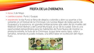 FIESTA DE LA CHIRIMOYA
• FECHA: 3 de Mayo
• CANTÓN O CIUDAD: Puná / Guayas
• DESCRIPCIÓN: la Isla Puná se llena de alegría y colorido y abre sus puertas a los
visitantes en el Festival de la Chirimoya. Los turistas llegan de todas partes de
Guayaquil y la provincia, en grandes embarcaciones que salen de los muelles del
Malecón Simón Bolívar y del Camal Municipal, al sur de la ciudad. Este es una
oportunidad extraordinaria para los habitantes de Puná Nueva de mostrar su
producto estrella, la fruta de la Chirimoya, la que tiene varios tipos, color y
tamaños, teniendo el jurado invitado, una difícil labor en la elección del mejor
fruto.
 