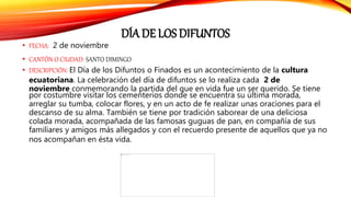 DÍA DE LOS DIFUNTOS
• FECHA: 2 de noviembre
• CANTÓN O CIUDAD: SANTO DIMINGO
• DESCRIPCIÓN: El Día de los Difuntos o Finados es un acontecimiento de la cultura
ecuatoriana. La celebración del día de difuntos se lo realiza cada 2 de
noviembre conmemorando la partida del que en vida fue un ser querido. Se tiene
por costumbre visitar los cementerios donde se encuentra su última morada,
arreglar su tumba, colocar flores, y en un acto de fe realizar unas oraciones para el
descanso de su alma. También se tiene por tradición saborear de una deliciosa
colada morada, acompañada de las famosas guguas de pan, en compañía de sus
familiares y amigos más allegados y con el recuerdo presente de aquellos que ya no
nos acompañan en ésta vida.
 