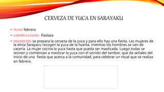 CERVEZA DE YUCA EN SARAYAKU
• FECHA: febrero
• CANTÓN O CIUDAD: Pastaza
• DESCRIPCIÓN: se prepara la cerveza de la yuca y para ello hay una fiesta. Las mujeres de
la etnia Sarayacu recogen la yuca de la huerta, mientras los hombres se van de
cacería. La mujer cocina la yuca hasta que pueda ser masticada. Luego todas se
reúnen y comienzan a masticar la yuca con el sonido del tambor, que da señales del
inicio de una fiesta que acerca a la comunidad, para celebrar un ritual que se realiza
en febrero.
 