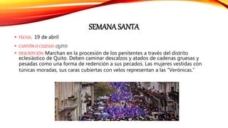 SEMANA SANTA
• FECHA: 19 de abril
• CANTÓN O CIUDAD: QUITO
• DESCRIPCIÓN: Marchan en la procesión de los penitentes a través del distrito
eclesiástico de Quito. Deben caminar descalzos y atados de cadenas gruesas y
pesadas como una forma de redención a sus pecados. Las mujeres vestidas con
túnicas moradas, sus caras cubiertas con velos representan a las “Verónicas.”
 