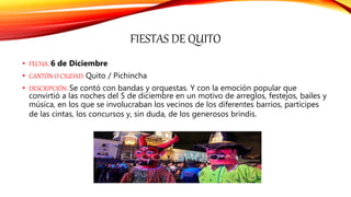 FIESTAS DE QUITO
• FECHA: 6 de Diciembre
• CANTÓN O CIUDAD: Quito / Pichincha
• DESCRIPCIÓN: Se contó con bandas y orquestas. Y con la emoción popular que
convirtió a las noches del 5 de diciembre en un motivo de arreglos, festejos, bailes y
música, en los que se involucraban los vecinos de los diferentes barrios, partícipes
de las cintas, los concursos y, sin duda, de los generosos brindis.
 