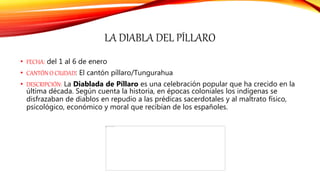 LA DIABLA DEL PÍLLARO
• FECHA: del 1 al 6 de enero
• CANTÓN O CIUDAD: El cantón píllaro/Tungurahua
• DESCRIPCIÓN: La Diablada de Píllaro es una celebración popular que ha crecido en la
última década. Según cuenta la historia, en épocas coloniales los indígenas se
disfrazaban de diablos en repudio a las prédicas sacerdotales y al maltrato físico,
psicológico, económico y moral que recibían de los españoles.
 