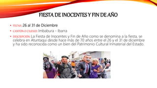 FIESTA DE INOCENTES Y FIN DE AÑO
• FECHA: 26 al 31 de Diciembre
• CANTÓN O CIUDAD: Imbabura - Ibarra
• DESCRIPCIÓN: La Fiesta de Inocentes y Fin de Año como se denomina a la fiesta, se
celebra en Atuntaqui desde hace más de 70 años entre el 26 y el 31 de diciembre
y ha sido reconocida como un bien del Patrimonio Cultural Inmaterial del Estado.
 