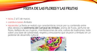 FIESTA DE LAS FLORES Y LAS FRUTAS
• FECHA: 2 al 5 de marzo.
• CANTÓN O CIUDAD: Ambato
• DESCRPCIÓN: La fiesta se realizó con características únicas por su contenido entre
ellas destáca la vestimenta del Carnaval de Ambato; aroma de frutas, perfume de
flores, belleza de sus mujeres, manifestaciones de arte, cultivo de tradiciones; todo
sobre una base de solidaridad, respeto y entusiasmo que situaron a Ambato en un
pedestal de desarrollo cultural.
 