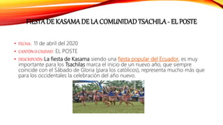 FIESTA DE KASAMA DE LA COMUNIDAD TSACHILA - EL POSTE
• FECHA: 11 de abril del 2020
• CANTÓN O CIUDAD: EL POSTE
• DESCRIPCIÓN: La fiesta de Kasama siendo una fiesta popular del Ecuador, es muy
importante para los Tsachilas marca el inicio de un nuevo año, que siempre
coincide con el Sábado de Gloria (para los católicos), representa mucho más que
para los occidentales la celebración del año nuevo.
 