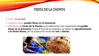 FIESTA DE LA CHONTA
• FECHA: 21 de abril
• CANTÓN O CIUDAD: pueblo Shuar en la Amazonía.
• DESCRIPCIÓN: La Fiesta de la Chonta es la celebración más importante del pueblo
Shuar en la Amazonía. Evoca el final de la cosecha y se realiza en agradecimiento
a la Pacha Mama, por la producción anual del uwi o chonta.
 
