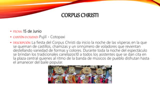 CORPUS CHRISTI
• FECHA: 15 de Junio
• CANTÓN O CIUDAD: Pujilí - Cotopaxi
• DESCRIPCIÓN: La fiesta del Corpus Christi da inicio la noche de las vísperas en la que
se queman de castillos, chamizas y un sinnúmero de voladores que revientan
destellando variedad de formas y colores. Durante toda la noche del espectáculo
se brindan los tradicionales canelazos10 a todos los asistentes que se dan cita en
la plaza central quienes al ritmo de la banda de músicos de pueblo disfrutan hasta
el amanecer del baile popular.
 