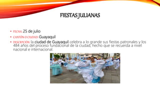 FIESTAS JULIANAS
• FECHA: 25 de julio
• CANTÓN O CIUDAD: Guayaquil
• DESCRPCIÓN: la ciudad de Guayaquil celebra a lo grande sus fiestas patronales y los
484 años del proceso fundacional de la ciudad, hecho que se recuerda a nivel
nacional e internacional.
 