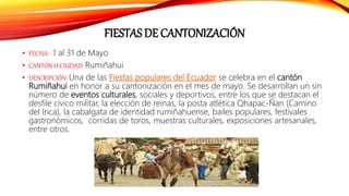 FIESTAS DE CANTONIZACIÓN
• FECHA: 1 al 31 de Mayo
• CANTÓN O CIUDAD: Rumiñahui
• DESCRIPCIÓN: Una de las Fiestas populares del Ecuador se celebra en el cantón
Rumiñahui en honor a su cantonización en el mes de mayo. Se desarrollan un sin
número de eventos culturales, sociales y deportivos, entre los que se destacan el
desfile cívico militar, la elección de reinas, la posta atlética Qhapac-Ñan (Camino
del Inca), la cabalgata de identidad rumiñahuense, bailes populares, festivales
gastronómicos, corridas de toros, muestras culturales, exposiciones artesanales,
entre otros.
 