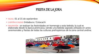 FIESTA DE LA JORA
• FECHA: 01 al 15 de septiembre
• CANTÓN O CIUDAD: Imbabura / Cotacachi
• DESCRPCIÓN: se realizan las festividades en homenaje a esta bebida, la cual es
elaborada desde la época preincaica, siendo una bebida sagrada utilizada en actos
ceremoniales y fiestas de todas las culturas prehispánicas de la zona central andina.
 