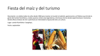 Fiesta del maíz y del turismo
Descripción: se celebra todos los años desde 1960 para mostrar al mundo la tradición, gastronomía y el floklore que brinda la
gente del Cantón Rumiñahui, a todos quienes visitan esta legendarias y hermosas tierras donde experimentaran momentos
donde aflora el deseo de vivir a plenitud con intensidad la riqueza del arte y la cultura.
Lugar: cantón Rumiñahui- Sangolqui,
Fecha: septiembre
 