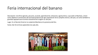 Feria internacional del banano
Descripción: Una feria agrícola, pecuaria, acuícola, agroindustrial, artesanal y agroturística, cuya sede es Machala, y tiene
como objetivo la promoción del principal producto de agro exportación de la campiña orense y del país, así como también la
grandeza agropecuaria-turística-artesanal de la región sur del país.
Lugar: En el Recinto Ferial en la ciudad de Machala en la provincia del Oro.
Fecha: Del 19 al 25 de septiembre de cada año.
 