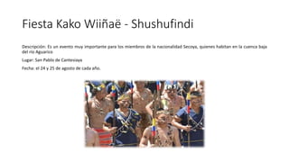 Fiesta Kako Wiiñaë - Shushufindi
Descripción: Es un evento muy importante para los miembros de la nacionalidad Secoya, quienes habitan en la cuenca baja
del río Aguarico
Lugar: San Pablo de Cantesiaya
Fecha: el 24 y 25 de agosto de cada año.
 