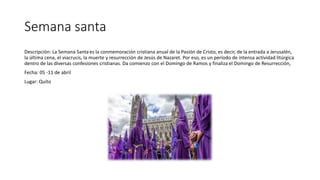Semana santa
Descripción: La Semana Santaes la conmemoración cristiana anual de la Pasión de Cristo, es decir, de la entrada a Jerusalén,
la última cena, el viacrucis, la muerte y resurrección de Jesús de Nazaret. Por eso, es un período de intensa actividad litúrgica
dentro de las diversas confesiones cristianas. Da comienzo con el Domingo de Ramos y finaliza el Domingo de Resurrección,
Fecha: 05 -11 de abril
Lugar: Quito
 
