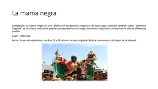 La mama negra
Descripción: La Mama Negra es una celebración ecuatoriana, originaria de Latacunga, conocida también como "Santísima
Tragedia" es una fiesta tradicional popular que representa una mágica ceremonia destinada a interpretar la vida de diferentes
pueblos.
Lugar : Latacunga
Fecha: finales de septiembre, los días 23 y 24, días en los que la Iglesia Católica conmemora a la Virgen de la Merced.
 
